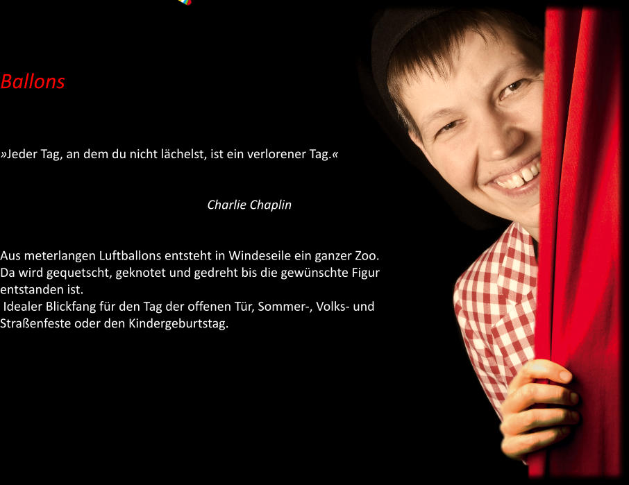 Ballons    »Jeder Tag, an dem du nicht lächelst, ist ein verlorener Tag.«                                                                                                                                       Charlie Chaplin   Aus meterlangen Luftballons entsteht in Windeseile ein ganzer Zoo. Da wird gequetscht, geknotet und gedreht bis die gewünschte Figur entstanden ist.  Idealer Blickfang für den Tag der offenen Tür, Sommer-, Volks- und Straßenfeste oder den Kindergeburtstag.